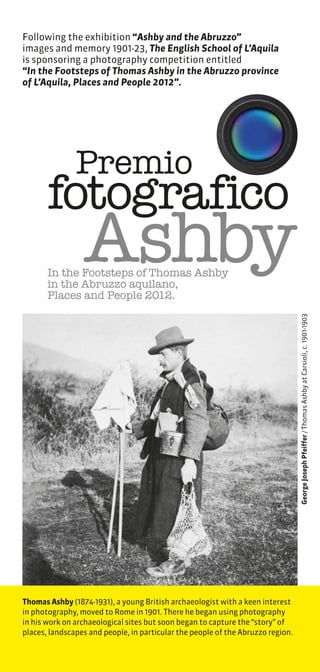Following the exhibition “Ashby and the Abruzzo”
images and memory 1901-23, The English School of L’Aquila
is sponsoring a photography competition entitled
“In the Footsteps of Thomas Ashby in the Abruzzo province
of L’Aquila, Places and People 2012”.




               Premio
       fotografico
                 Ashby
       In the Footsteps of Thomas Ashby
       in the Abruzzo aquilano,
       Places and People 2012.
                                                                                 George Joseph Pfeiffer / Thomas Ashby at Carsioli, c. 1901-1903




Thomas Ashby (1874-1931), a young British archaeologist with a keen interest
in photography, moved to Rome in 1901. There he began using photography
in his work on archaeological sites but soon began to capture the “story” of
places, landscapes and people, in particular the people of the Abruzzo region.
 
