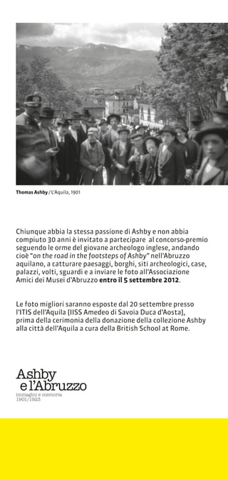 Thomas Ashby / LAquila, 1901




Chiunque abbia la stessa passione di Ashby e non abbia
compiuto 30 anni  invitato a partecipare al concorso-premio
seguendo le orme del giovane archeologo inglese, andando
cio on the road in the footsteps of Ashby nellAbruzzo
aquilano, a catturare paesaggi, borghi, siti archeologici, case,
palazzi, volti, sguardi e a inviare le foto allAssociazione
Amici dei Musei dAbruzzo entro il 5 settembre 2012.


Le foto migliori saranno esposte dal 20 settembre presso
lITIS dellAquila [IISS Amedeo di Savoia Duca dAosta],
prima della cerimonia della donazione della collezione Ashby
alla citt dellAquila a cura della British School at Rome.
 