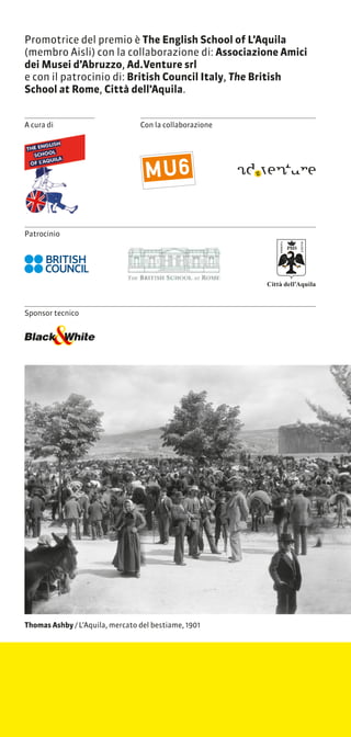 Promotrice del premio  The English School of LAquila
(membro Aisli) con la collaborazione di: Associazione Amici
dei Musei dAbruzzo, Ad.Venture srl
e con il patrocinio di: British Council Italy, The British
School at Rome, Citt dellAquila.


A cura di                        Con la collaborazione




Patrocinio




                                                         Citt dellAquila



Sponsor tecnico




Thomas Ashby / LAquila, mercato del bestiame, 1901
 