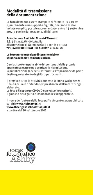 Modalit di trasmissione
della documentazione
Le foto dovranno essere stampate al formato 30 x 40 cm
e, unitamente a un supporto digitale, dovranno essere
inviate con plico postale raccomandato, entro il 5 settembre
2012, a partire dal 10 agosto, allEditore:

Associazione Amici dei Musei dAbruzzo
S.S. 5 bis n. 5, 67100 LAquila
allattenzione di Germana Galli e con la dicitura
PREMIO FOTOGRAFICO ASHBY sulla busta.

Le foto pervenute dopo il termine ultimo
saranno automaticamente escluse.

Ogni autore  responsabile dei contenuti delle proprie
opere presentate e ne autorizza la riproduzione,
la pubblicazione (anche su Internet) e lesposizione da parte
degli organizzatori e degli Enti patrocinanti.

Il premio e tutte le attivit connesse saranno svolte senza
finalit di lucro e citando sempre il nome dellautore di ogni
elaborato.
Le foto e il supporto CD/DVD non verranno restituiti.
Il giudizio della giuria  insindacabile e inappellabile.

Il nome dellautore della fotografia vincente sar pubblicato
sui siti: www.rivistamu6.it
www.theenglishschooloflaquila.it
a partire dal 20 settembre 2012.




  Premio
fotografico
   Ashby
 