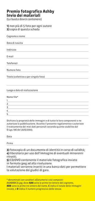 Premio fotografico Ashby
Invio dei materiali
(La busta dovr contenere)

1) non pi di 5 foto per ogni autore
2) copia di questa scheda

Cognome e nome

Data di nascita

Indirizzo

E-mail

Telefono/i

Numero foto

Titolo (collettivo o per singola foto)




Luogo e data di realizzazione

Nome file*
1
2
3
4
5

Dichiaro la propriet delle immagini e di tutte le loro componenti e ne
autorizzo la pubblicazione. Accetto il presente regolamento e autorizzo
il trattamento dei miei dati personali secondo quanto stabilito dal
D.Lgs.196 del 30/6/2003.

Data

Firma

3) fotocopia di un documento di identit in corso di validit;
4) liberatoria per uso dellimmagine di eventuali minorenni
ritratti;
5) CD/DVD contenente il materiale fotografico inviato
in formato jpeg ad alta risoluzione.
I materiali verranno inseriti in una banca dati per permettere
la valutazione dei giudici di gara.


* denominati con caratteri alfanumerici cos composti:
AAABBBCD.jpg; dove AAA sono le prime tre lettere del cognome,
BBB sono le prime tre lettere del nome, C indica il totale delle immagini
inviate, e D indica il numero progressivo delle stesse.
 