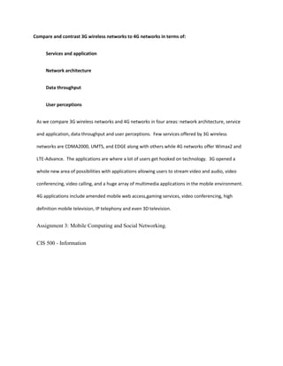 Compare and contrast 3G wireless networks to 4G networks in terms of:
Services and application
Network architecture
Data throughput
User perceptions
As we compare 3G wireless networks and 4G networks in four areas: network architecture, service
and application, data throughput and user perceptions. Few services offered by 3G wireless
networks are CDMA2000, UMTS, and EDGE along with others while 4G networks offer Wimax2 and
LTE-Advance. The applications are where a lot of users get hooked on technology. 3G opened a
whole new area of possibilities with applications allowing users to stream video and audio, video
conferencing, video calling, and a huge array of multimedia applications in the mobile environment.
4G applications include amended mobile web access,gaming services, video conferencing, high
definition mobile television, IP telephony and even 3D television.
Assignment 3: Mobile Computing and Social Networking.
CIS 500 - Information
 