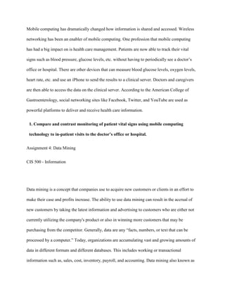 Mobile computing has dramatically changed how information is shared and accessed. Wireless
networking has been an enabler of mobile computing. One profession that mobile computing
has had a big impact on is health care management. Patients are now able to track their vital
signs such as blood pressure, glucose levels, etc. without having to periodically see a doctor’s
office or hospital. There are other devices that can measure blood glucose levels, oxygen levels,
heart rate, etc. and use an iPhone to send the results to a clinical server. Doctors and caregivers
are then able to access the data on the clinical server. According to the American College of
Gastroenterology, social networking sites like Facebook, Twitter, and YouTube are used as
powerful platforms to deliver and receive health care information.
1. Compare and contrast monitoring of patient vital signs using mobile computing
technology to in-patient visits to the doctor’s office or hospital.
Assignment 4: Data Mining
CIS 500 - Information
Data mining is a concept that companies use to acquire new customers or clients in an effort to
make their case and profits increase. The ability to use data mining can result in the accrual of
new customers by taking the latest information and advertising to customers who are either not
currently utilizing the company's product or also in winning more customers that may be
purchasing from the competitor. Generally, data are any “facts, numbers, or text that can be
processed by a computer.” Today, organizations are accumulating vast and growing amounts of
data in different formats and different databases. This includes working or transactional
information such as, sales, cost, inventory, payroll, and accounting. Data mining also known as
 