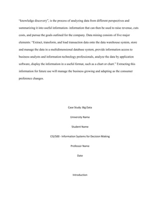 “knowledge discovery”, is the process of analyzing data from different perspectives and
summarizing it into useful information- information that can then be used to raise revenue, cuts
costs, and pursue the goals outlined for the company. Data mining consists of five major
elements: “Extract, transform, and load transaction data onto the data warehouse system, store
and manage the data in a multidimensional database system, provide information access to
business analysts and information technology professionals, analyze the data by application
software, display the information in a useful format, such as a chart or chart.” Extracting this
information for future use will manage the business growing and adapting as the consumer
preference changes.
Case Study: Big Data
University Name
Student Name
CIS/500 - Information Systems for Decision Making
Professor Name
Date
Introduction
 