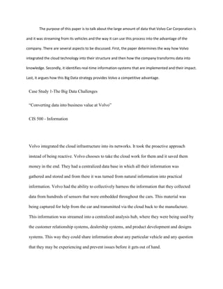 The purpose of this paper is to talk about the large amount of data that Volvo Car Corporation is
and it was streaming from its vehicles and the way it can use this process into the advantage of the
company. There are several aspects to be discussed. First, the paper determines the way how Volvo
integrated the cloud technology into their structure and then how the company transforms data into
knowledge. Secondly, it identifies real-time information-systems that are implemented and their impact.
Last, it argues how this Big Data strategy provides Volvo a competitive advantage.
Case Study 1-The Big Data Challenges
“Converting data into business value at Volvo”
CIS 500 - Information
Volvo integrated the cloud infrastructure into its networks. It took the proactive approach
instead of being reactive. Volvo chooses to take the cloud work for them and it saved them
money in the end. They had a centralized data base in which all their information was
gathered and stored and from there it was turned from natural information into practical
information. Volvo had the ability to collectively harness the information that they collected
data from hundreds of sensors that were embedded throughout the cars. This material was
being captured for help from the car and transmitted via the cloud back to the manufacture.
This information was streamed into a centralized analysis hub, where they were being used by
the customer relationship systems, dealership systems, and product development and designs
systems. This way they could share information about any particular vehicle and any question
that they may be experiencing and prevent issues before it gets out of hand.
 