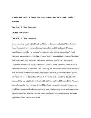 1. Judge how Volvo Car Corporation integrated the cloud infrastructure into its
networks.
Case Study 2: Cloud Computing
CIS 500 - Information
Case Study 2: Cloud Computing
Cloud computing is defined by Clearly and Phifer in their case study titled “Case Studies in
Cloud Computing” as “a variety of computing in which scalable and elastic IT-related
capabilities are provided ‘ as a service’ to customers using Internet technologies”. Cloud
computing services had been provided by major vendors such as Google, Amazon, Microsoft,
IBM, Hewlett-Packard, and others for business computing until recently when Apple
Corporation announced iCloud for consumers. Therefore, cloud computing is now available
for businesses as well as consumers. This case study will describe the how Ericsson benefitted
from Amazon Web Services (AWS) in terms of cost reduction, automated software updates,
remote access, and on-demand availability. It also evaluates the scalability, dependability,
manageability, and adaptability of Amazon Elastic Compute Cloud (Amazon EC2), Amazon
Simple Storage Services (Amazon S3), and RightScale. It examines the safety concerns for
cloud-based services and makes suggestions to cope with these concerns as well as determine
potential scalability, reliability, and cost issues associated with cloud computing, and make
suggestions to beat each of these issues.
 