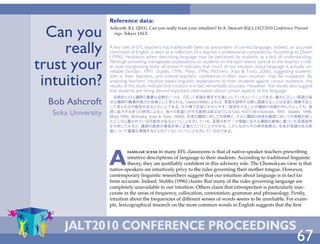 Reference data:

  Can you           Ashcroft, R.J. (2011). Can you really trust your intuition? In A. Stewart (Ed.), JALT2010 Conference Proceed-
                      ings. Tokyo: JALT.



     really         A key role of EFL teachers has traditionally been as prescribers of correct language. Indeed, an accurate
                    command of English is seen as a reflection of a teacher’s professional competence. According to Owen


trust your
                    (1996), hesitation when describing language may be perceived by students as a lack of understanding.
                    Although providing manageable explanations to students on the spot seems central to the teacher’s role,
                    an ever-burgeoning body of research indicates that much of our intuition about language is actually un-
                    reliable (Sinclair, 1991; Stubbs, 1996; Meijs, 1996; McEnery, Xiao & Tono, 2006), suggesting students’

 intuition?         faith in their teachers, and indeed teachers’ confidence in their own intuition, may be misplaced. By
                    analysing teachers’ intuition-based linguistic explanations to their students against corpus evidence, the
                    results of this study indicate that intuition is in fact remarkably accurate. However, the results also suggest
                    that students are being denied important information about certain aspects of the language.
                     伝統的にEFL講師の重要な役割の一つは、                『正しく言語を規定する者』     としているということである。確かに正しい英語の指
  Bob Ashcroft      示は講師の職業的能力の反映として見られる。
                    して見られる可能性があるとのことである。
                                                           Owen(1996)によれば、言語を説明する際に躊躇することは生徒に理解不足と
                                                         その場で生徒に分かりやすい説明をすることが講師の役割の中心だとしても、           急
  Soka University   速に拡大する多くの研究によると、             我々の言語に対する直感は実は当てにならないものであり(Sinclair, 1991; Stubbs, 1996;
                    Meijs,1996; McEnery, Xiao & Tono, 2006)、生徒の講師に対しての信頼と、    さらに講師の自身の直感に対しての信頼が誤っ
                    たところに置かれている可能性があるということを示している。                     言語分析データ理論に反する講師の直感に基づいた言語説明
                    を分析してみると、       講師の直感が事実非常に正確だということが分かる。               しかしながらその研究結果は、 生徒が言語のある側
                    面について重要な情報を与えられていないということも示しているのである。




                    A
                             familiar scene  in many EFL classrooms is that of native-speaker teachers prescribing
                             intuitive descriptions of language to their students. According to traditional linguistic
                             theory, they are justifiably confident in this advisory role. The Chomskyan view is that
                    native-speakers are intuitively privy to the rules governing their mother tongue. However,
                    contemporary linguistic researchers suggest that our intuition about language is in fact far
                    from accurate. Indeed, Stubbs (1996) claims that many of the rules governing language are
                    completely unavailable to our intuition. Others claim that introspection is particularly inac-
                    curate in the areas of frequency, collocation, connotation, grammar and phraseology. Firstly,
                    intuition about the frequencies of different senses of words seems to be unreliable. For exam-
                    ple, lexicographical research on the more common words in English suggests that the first



     JALT2010 ConferenCe ProCeedings
                      ONLINE                PREVIOUS PAGE             NEXT PAGE            FULL SCREEN                  67
 