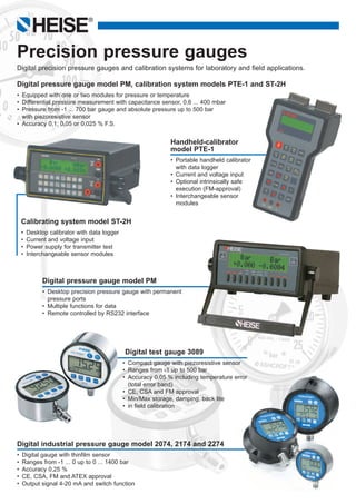 HEISE
®
Calibrating system model ST-2H
•	 Desktop calibrator with data logger
•	 Current and voltage input
•	 Power supply for transmitter test
•	 Interchangeable sensor modules
Handheld-calibrator 		
model PTE-1
•	 Portable handheld calibrator
	 with data logger
•	 Current and voltage input  
•	 Optional intrinsically safe
	 execution (FM-approval)
•	 Interchangeable sensor
	 modules
Digital pressure gauge model PM, calibration system models PTE-1 and ST-2H
•	 Equipped with one or two modules for pressure or temperature
•	 Differential pressure measurement with capacitance sensor, 0,6 ... 400 mbar
•	 Pressure from -1 ... 700 bar gauge and absolute pressure up to 500 bar
	 with piezoresistive sensor
•	 Accuracy 0,1; 0,05 or 0,025 % F.S.
Digital pressure gauge model PM
•	 Desktop precision pressure gauge with permanent
	 pressure ports
•	 Multiple functions for data
•	 Remote controlled by RS232 interface
Precision pressure gauges
Digital precision pressure gauges and calibration systems for laboratory and field applications.
Digital industrial pressure gauge model 2074, 2174 and 2274
•	 Digital gauge with thinfilm sensor
•	 Ranges from -1 ... 0 up to 0 ... 1400 bar
•	 Accuracy 0,25 %
•	 CE, CSA, FM and ATEX approval
•	 Output signal 4-20 mA and switch function
Digital test gauge 3089
•	 Compact gauge with piezoresistive sensor
•	 Ranges from -1 up to 500 bar
•	 Accuracy 0,05 % including temperature error
	 (total error band)
•	 CE, CSA and FM approval
•	 Min/Max storage, damping, back lite
•	 in field calibration
 