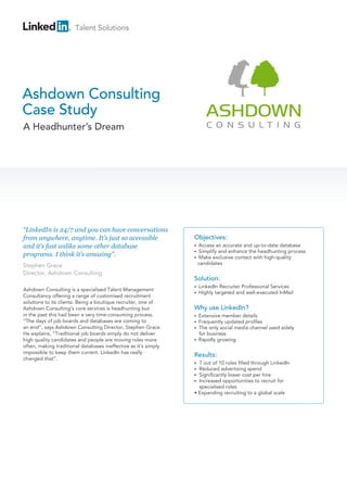 Talent Solutions
Ashdown Consulting
Case Study
A Headhunter’s Dream
“LinkedIn is 24/7 and you can have conversations
from anywhere, anytime. It’s just so accessible
and it’s fast unlike some other database
programs. I think it’s amazing”.
Stephen Grace
Director, Ashdown Consulting
Objectives:
• Access an accurate and up-to-date database
• Simplify and enhance the headhunting process
• Make exclusive contact with high-quality
candidates
Solution:
• LinkedIn Recruiter Professional Services
• Highly targeted and well-executed InMail
Why use LinkedIn?
• Extensive member details
• Frequently updated profiles
• The only social media channel used solely
for business
• Rapidly growing
Results:
• 7 out of 10 roles filled through LinkedIn
• Reduced advertising spend
• Significantly lower cost per hire
• Increased opportunities to recruit for
specialised roles
• Expanding recruiting to a global scale
Ashdown Consulting is a specialised Talent Management
Consultancy offering a range of customised recruitment
solutions to its clients. Being a boutique recruiter, one of
Ashdown Consulting’s core services is headhunting but
in the past this had been a very time-consuming process.
“The days of job boards and databases are coming to
an end”, says Ashdown Consulting Director, Stephen Grace.
He explains, “Traditional job boards simply do not deliver
high quality candidates and people are moving roles more
often, making traditional databases ineffective as it’s simply
impossible to keep them current. LinkedIn has really
changed that”.
 