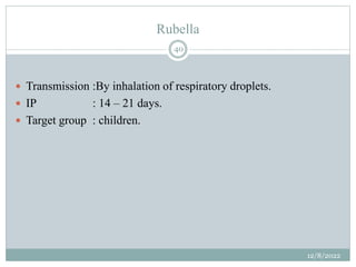 Rubella
 Transmission :By inhalation of respiratory droplets.
 IP : 14 – 21 days.
 Target group : children.
12/8/2022
40
 