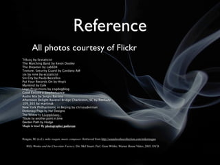 Reference
       All photos courtesy of Flickr
Ἥλιος by Ecstaticist
The Marching Band by Kevin Dooley
The Dreamer by Lab604
Texture, Security Guard by Gordana AM
six by nine by ecstaticist
Sin City by Paulo Barcellos
Put Your Records On by Hryck
Mankind by Eole
Logo Projections by cogdogblog
Good Excuse y Stephenvance
Audio Mix by Sergiu Bacioiu
Afternoon Delight Ravenel Bridge Charleston, SC by Reellady
109_365 by martinak
New York Philharmonic in Beijing by chrissuderman
Dictionary Page by Ha! Designs
The Widow by h.koppdelaney -
Tibute by another.point.in.time
Garden Path by Hodge
Magic is true! By photographer padawan



Reagan, M. (n.d.). mike reagan, music composer. Retrieved from http://soundworkscollection.com/mikereagan

   Willy Wonka and the Chocolate Factory. Dir. Mel Stuart. Perf. Gene Wilder. Warner Home Video, 2005. DVD.
 