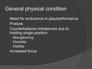 General physical condition 
Need for endurance in play/performance 
Posture 
Counterbalance imbalances due to 
holding single position 
Strengthening 
Flexibility 
Stability 
Increased focus 
 