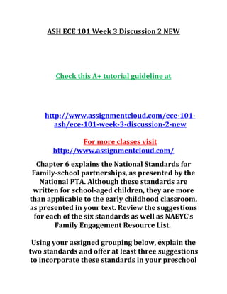 ASH ECE 101 Week 3 Discussion 2 NEW
Check this A+ tutorial guideline at
http://www.assignmentcloud.com/ece-101-
ash/ece-101-week-3-discussion-2-new
For more classes visit
http://www.assignmentcloud.com/
Chapter 6 explains the National Standards for
Family-school partnerships, as presented by the
National PTA. Although these standards are
written for school-aged children, they are more
than applicable to the early childhood classroom,
as presented in your text. Review the suggestions
for each of the six standards as well as NAEYC’s
Family Engagement Resource List.
Using your assigned grouping below, explain the
two standards and offer at least three suggestions
to incorporate these standards in your preschool
 