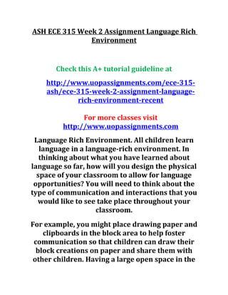 ASH ECE 315 Week 2 Assignment Language Rich
Environment
Check this A+ tutorial guideline at
http://www.uopassignments.com/ece-315-
ash/ece-315-week-2-assignment-language-
rich-environment-recent
For more classes visit
http://www.uopassignments.com
Language Rich Environment. All children learn
language in a language-rich environment. In
thinking about what you have learned about
language so far, how will you design the physical
space of your classroom to allow for language
opportunities? You will need to think about the
type of communication and interactions that you
would like to see take place throughout your
classroom.
For example, you might place drawing paper and
clipboards in the block area to help foster
communication so that children can draw their
block creations on paper and share them with
other children. Having a large open space in the
 