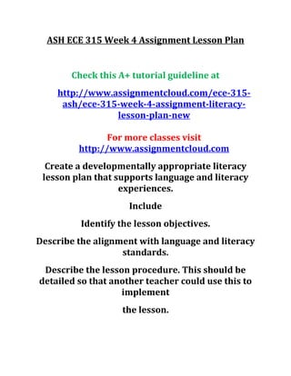 ASH ECE 315 Week 4 Assignment Lesson Plan
Check this A+ tutorial guideline at
http://www.assignmentcloud.com/ece-315-
ash/ece-315-week-4-assignment-literacy-
lesson-plan-new
For more classes visit
http://www.assignmentcloud.com
Create a developmentally appropriate literacy
lesson plan that supports language and literacy
experiences.
Include
Identify the lesson objectives.
Describe the alignment with language and literacy
standards.
Describe the lesson procedure. This should be
detailed so that another teacher could use this to
implement
the lesson.
 