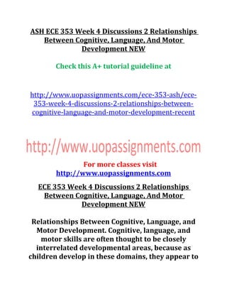 ASH ECE 353 Week 4 Discussions 2 Relationships
Between Cognitive, Language, And Motor
Development NEW
Check this A+ tutorial guideline at
http://www.uopassignments.com/ece-353-ash/ece-
353-week-4-discussions-2-relationships-between-
cognitive-language-and-motor-development-recent
For more classes visit
http://www.uopassignments.com
ECE 353 Week 4 Discussions 2 Relationships
Between Cognitive, Language, And Motor
Development NEW
Relationships Between Cognitive, Language, and
Motor Development. Cognitive, language, and
motor skills are often thought to be closely
interrelated developmental areas, because as
children develop in these domains, they appear to
 
