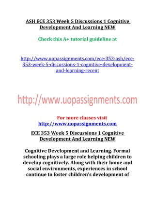 ASH ECE 353 Week 5 Discussions 1 Cognitive
Development And Learning NEW
Check this A+ tutorial guideline at
http://www.uopassignments.com/ece-353-ash/ece-
353-week-5-discussions-1-cognitive-development-
and-learning-recent
For more classes visit
http://www.uopassignments.com
ECE 353 Week 5 Discussions 1 Cognitive
Development And Learning NEW
Cognitive Development and Learning. Formal
schooling plays a large role helping children to
develop cognitively. Along with their home and
social environments, experiences in school
continue to foster children’s development of
 