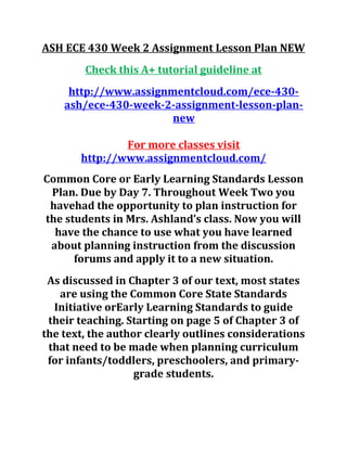 ASH ECE 430 Week 2 Assignment Lesson Plan NEW
Check this A+ tutorial guideline at
http://www.assignmentcloud.com/ece-430-
ash/ece-430-week-2-assignment-lesson-plan-
new
For more classes visit
http://www.assignmentcloud.com/
Common Core or Early Learning Standards Lesson
Plan. Due by Day 7. Throughout Week Two you
havehad the opportunity to plan instruction for
the students in Mrs. Ashland’s class. Now you will
have the chance to use what you have learned
about planning instruction from the discussion
forums and apply it to a new situation.
As discussed in Chapter 3 of our text, most states
are using the Common Core State Standards
Initiative orEarly Learning Standards to guide
their teaching. Starting on page 5 of Chapter 3 of
the text, the author clearly outlines considerations
that need to be made when planning curriculum
for infants/toddlers, preschoolers, and primary-
grade students.
 