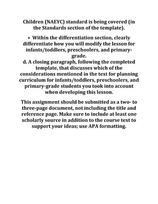 Children (NAEYC) standard is being covered (in
the Standards section of the template).
• Within the differentiation section, clearly
differentiate how you will modify the lesson for
infants/toddlers, preschoolers, and primary-
grade.
d. A closing paragraph, following the completed
template, that discusses which of the
considerations mentioned in the text for planning
curriculum for infants/toddlers, preschoolers, and
primary-grade students you took into account
when developing this lesson.
This assignment should be submitted as a two- to
three-page document, not including the title and
reference page. Make sure to include at least one
scholarly source in addition to the course text to
support your ideas; use APA formatting.
 