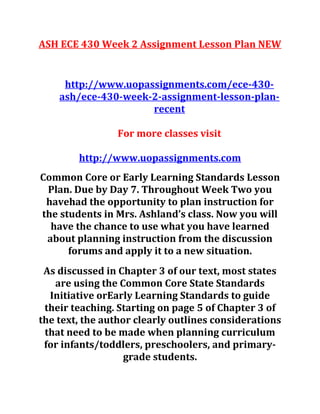 ASH ECE 430 Week 2 Assignment Lesson Plan NEW
http://www.uopassignments.com/ece-430-
ash/ece-430-week-2-assignment-lesson-plan-
recent
For more classes visit
http://www.uopassignments.com
Common Core or Early Learning Standards Lesson
Plan. Due by Day 7. Throughout Week Two you
havehad the opportunity to plan instruction for
the students in Mrs. Ashland’s class. Now you will
have the chance to use what you have learned
about planning instruction from the discussion
forums and apply it to a new situation.
As discussed in Chapter 3 of our text, most states
are using the Common Core State Standards
Initiative orEarly Learning Standards to guide
their teaching. Starting on page 5 of Chapter 3 of
the text, the author clearly outlines considerations
that need to be made when planning curriculum
for infants/toddlers, preschoolers, and primary-
grade students.
 