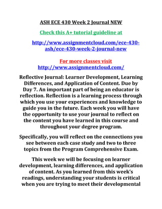 ASH ECE 430 Week 2 Journal NEW
Check this A+ tutorial guideline at
http://www.assignmentcloud.com/ece-430-
ash/ece-430-week-2-journal-new
For more classes visit
http://www.assignmentcloud.com/
Reflective Journal: Learner Development, Learning
Differences, and Application of Content. Due by
Day 7. An important part of being an educator is
reflection. Reflection is a learning process through
which you use your experiences and knowledge to
guide you in the future. Each week you will have
the opportunity to use your journal to reflect on
the content you have learned in this course and
throughout your degree program.
Specifically, you will reflect on the connections you
see between each case study and two to three
topics from the Program Comprehensive Exam.
This week we will be focusing on learner
development, learning differences, and application
of content. As you learned from this week’s
readings, understanding your students is critical
when you are trying to meet their developmental
 