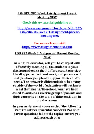 ASH EDU 382 Week 1 Assignment Parent
Meeting NEW
Check this A+ tutorial guideline at
http://www.assignmentcloud.com/edu-382-
ash/edu-382-week-1-assignment-parent-
meeting-new
For more classes visit
http://www.assignmentcloud.com
EDU 382 Week 1 Assignment Parent Meeting
NEW
As a future educator, will you be charged with
effectively teaching all the students in your
classroom despite their differences. A one-size-
fits-all approach will not work, and parents will
ask you how you plan to support their child’s
needs. The answer is differentiation, but many
outside of the world of education will not know
what that means. Therefore, you have been
asked to address a diverse group of parents and
their concerns on the topic of differentiation in
the classroom.
In your assignment, cover each of the following
items to address parental concerns. Possible
parent questions follow the topics; ensure you
address each one:
 