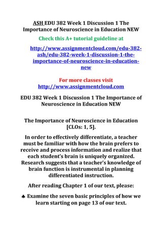 ASH EDU 382 Week 1 Discussion 1 The
Importance of Neuroscience in Education NEW
Check this A+ tutorial guideline at
http://www.assignmentcloud.com/edu-382-
ash/edu-382-week-1-discussion-1-the-
importance-of-neuroscience-in-education-
new
For more classes visit
http://www.assignmentcloud.com
EDU 382 Week 1 Discussion 1 The Importance of
Neuroscience in Education NEW
The Importance of Neuroscience in Education
[CLOs: 1, 5].
In order to effectively differentiate, a teacher
must be familiar with how the brain prefers to
receive and process information and realize that
each student’s brain is uniquely organized.
Research suggests that a teacher’s knowledge of
brain function is instrumental in planning
differentiated instruction.
After reading Chapter 1 of our text, please:
♣ Examine the seven basic principles of how we
learn starting on page 13 of our text.
 