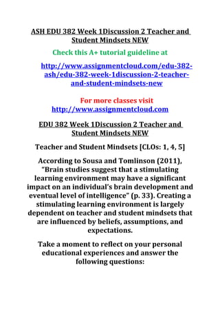 ASH EDU 382 Week 1Discussion 2 Teacher and
Student Mindsets NEW
Check this A+ tutorial guideline at
http://www.assignmentcloud.com/edu-382-
ash/edu-382-week-1discussion-2-teacher-
and-student-mindsets-new
For more classes visit
http://www.assignmentcloud.com
EDU 382 Week 1Discussion 2 Teacher and
Student Mindsets NEW
Teacher and Student Mindsets [CLOs: 1, 4, 5]
According to Sousa and Tomlinson (2011),
“Brain studies suggest that a stimulating
learning environment may have a significant
impact on an individual’s brain development and
eventual level of intelligence” (p. 33). Creating a
stimulating learning environment is largely
dependent on teacher and student mindsets that
are influenced by beliefs, assumptions, and
expectations.
Take a moment to reflect on your personal
educational experiences and answer the
following questions:
 