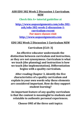 ASH EDU 382 Week 2 Discussion 1 Curriculum
NEW
Check this A+ tutorial guideline at
http://www.uopassignments.com/edu-382-
ash/edu-382-week-2-discussion-1-
curriculum-recent
For more classes visit
http://www.uopassignments.com
EDU 382 Week 2 Discussion 1 Curriculum NEW
Curriculum [CLO: 3]
An effective educator understands the
distinction between curriculum and instruction,
as they are not synonymous. Curriculum is what
we teach (the planning) and instruction is how
we teach (the implementation). Differentiation
begins with a quality curriculum.
After reading Chapter 3, identify the five
characteristics of a quality curriculum and
explain in your own words why these elements
are considered important. How do they support
student learning?
An important feature of any quality curriculum
is that the content is meaningful to students and
relatable to authentic personal experiences.
Choose ONE of the three unit topics:
 