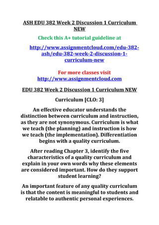 ASH EDU 382 Week 2 Discussion 1 Curriculum
NEW
Check this A+ tutorial guideline at
http://www.assignmentcloud.com/edu-382-
ash/edu-382-week-2-discussion-1-
curriculum-new
For more classes visit
http://www.assignmentcloud.com
EDU 382 Week 2 Discussion 1 Curriculum NEW
Curriculum [CLO: 3]
An effective educator understands the
distinction between curriculum and instruction,
as they are not synonymous. Curriculum is what
we teach (the planning) and instruction is how
we teach (the implementation). Differentiation
begins with a quality curriculum.
After reading Chapter 3, identify the five
characteristics of a quality curriculum and
explain in your own words why these elements
are considered important. How do they support
student learning?
An important feature of any quality curriculum
is that the content is meaningful to students and
relatable to authentic personal experiences.
 