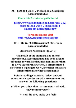 ASH EDU 382 Week 2 Discussion 2 Classroom
Assessment NEW
Check this A+ tutorial guideline at
http://www.assignmentcloud.com/edu-382-
ash/edu-382-week-2-discussion-2-
classroom-assessment-new
For more classes visit
http://www.assignmentcloud.com
EDU 382 Week 2 Discussion 2 Classroom
Assessment NEW
Classroom Assessment [CLO: 3]
As a result of the standardized reform
movement, assessment data has been used to
influence rewards and punishment rather than
to drive teacher instruction. If differentiated
instruction is going to work, a teacher must also
differentiate his or her assessments.
Before reading Chapter 4, reflect on your
educational experiences with assessments and
answer the following questions:
♣ When you think about assessments, what do
they remind you of?
♣ How did they make you feel?
 