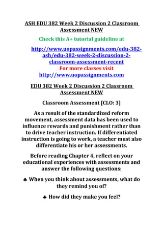 ASH EDU 382 Week 2 Discussion 2 Classroom
Assessment NEW
Check this A+ tutorial guideline at
http://www.uopassignments.com/edu-382-
ash/edu-382-week-2-discussion-2-
classroom-assessment-recent
For more classes visit
http://www.uopassignments.com
EDU 382 Week 2 Discussion 2 Classroom
Assessment NEW
Classroom Assessment [CLO: 3]
As a result of the standardized reform
movement, assessment data has been used to
influence rewards and punishment rather than
to drive teacher instruction. If differentiated
instruction is going to work, a teacher must also
differentiate his or her assessments.
Before reading Chapter 4, reflect on your
educational experiences with assessments and
answer the following questions:
♣ When you think about assessments, what do
they remind you of?
♣ How did they make you feel?
 