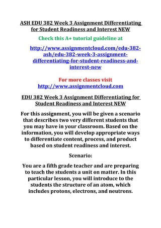 ASH EDU 382 Week 3 Assignment Differentiating
for Student Readiness and Interest NEW
Check this A+ tutorial guideline at
http://www.assignmentcloud.com/edu-382-
ash/edu-382-week-3-assignment-
differentiating-for-student-readiness-and-
interest-new
For more classes visit
http://www.assignmentcloud.com
EDU 382 Week 3 Assignment Differentiating for
Student Readiness and Interest NEW
For this assignment, you will be given a scenario
that describes two very different students that
you may have in your classroom. Based on the
information, you will develop appropriate ways
to differentiate content, process, and product
based on student readiness and interest.
Scenario:
You are a fifth grade teacher and are preparing
to teach the students a unit on matter. In this
particular lesson, you will introduce to the
students the structure of an atom, which
includes protons, electrons, and neutrons.
 