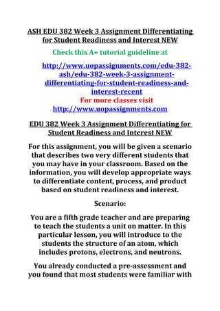 ASH EDU 382 Week 3 Assignment Differentiating
for Student Readiness and Interest NEW
Check this A+ tutorial guideline at
http://www.uopassignments.com/edu-382-
ash/edu-382-week-3-assignment-
differentiating-for-student-readiness-and-
interest-recent
For more classes visit
http://www.uopassignments.com
EDU 382 Week 3 Assignment Differentiating for
Student Readiness and Interest NEW
For this assignment, you will be given a scenario
that describes two very different students that
you may have in your classroom. Based on the
information, you will develop appropriate ways
to differentiate content, process, and product
based on student readiness and interest.
Scenario:
You are a fifth grade teacher and are preparing
to teach the students a unit on matter. In this
particular lesson, you will introduce to the
students the structure of an atom, which
includes protons, electrons, and neutrons.
You already conducted a pre-assessment and
you found that most students were familiar with
 