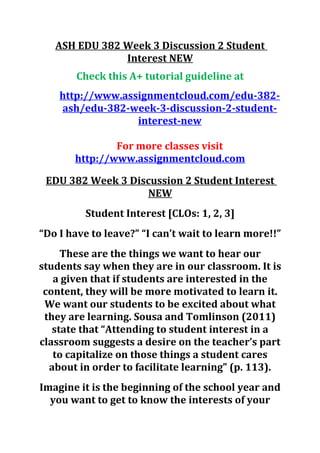 ASH EDU 382 Week 3 Discussion 2 Student
Interest NEW
Check this A+ tutorial guideline at
http://www.assignmentcloud.com/edu-382-
ash/edu-382-week-3-discussion-2-student-
interest-new
For more classes visit
http://www.assignmentcloud.com
EDU 382 Week 3 Discussion 2 Student Interest
NEW
Student Interest [CLOs: 1, 2, 3]
“Do I have to leave?” “I can’t wait to learn more!!”
These are the things we want to hear our
students say when they are in our classroom. It is
a given that if students are interested in the
content, they will be more motivated to learn it.
We want our students to be excited about what
they are learning. Sousa and Tomlinson (2011)
state that “Attending to student interest in a
classroom suggests a desire on the teacher’s part
to capitalize on those things a student cares
about in order to facilitate learning” (p. 113).
Imagine it is the beginning of the school year and
you want to get to know the interests of your
 