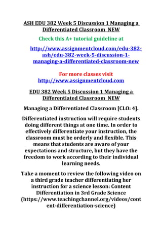 ASH EDU 382 Week 5 Discussion 1 Managing a
Differentiated Classroom NEW
Check this A+ tutorial guideline at
http://www.assignmentcloud.com/edu-382-
ash/edu-382-week-5-discussion-1-
managing-a-differentiated-classroom-new
For more classes visit
http://www.assignmentcloud.com
EDU 382 Week 5 Discussion 1 Managing a
Differentiated Classroom NEW
Managing a Differentiated Classroom [CLO: 4].
Differentiated instruction will require students
doing different things at one time. In order to
effectively differentiate your instruction, the
classroom must be orderly and flexible. This
means that students are aware of your
expectations and structure, but they have the
freedom to work according to their individual
learning needs.
Take a moment to review the following video on
a third grade teacher differentiating her
instruction for a science lesson: Content
Differentiation in 3rd Grade Science
(https://www.teachingchannel.org/videos/cont
ent-differentiation-science)
 