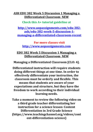 ASH EDU 382 Week 5 Discussion 1 Managing a
Differentiated Classroom NEW
Check this A+ tutorial guideline at
http://www.uopassignments.com/edu-382-
ash/edu-382-week-5-discussion-1-
managing-a-differentiated-classroom-recent
For more classes visit
http://www.uopassignments.com
EDU 382 Week 5 Discussion 1 Managing a
Differentiated Classroom NEW
Managing a Differentiated Classroom [CLO: 4].
Differentiated instruction will require students
doing different things at one time. In order to
effectively differentiate your instruction, the
classroom must be orderly and flexible. This
means that students are aware of your
expectations and structure, but they have the
freedom to work according to their individual
learning needs.
Take a moment to review the following video on
a third grade teacher differentiating her
instruction for a science lesson: Content
Differentiation in 3rd Grade Science
(https://www.teachingchannel.org/videos/cont
ent-differentiation-science)
 