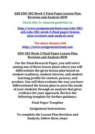 ASH EDU 382 Week 5 Final Paper Lesson Plan
Revision and Analysis NEW
Check this A+ tutorial guideline at
http://www.assignmentcloud.com/edu-382-
ash/edu-382-week-5-final-paper-lesson-
plan-revision-and-analysis-new
For more classes visit
http://www.assignmentcloud.com
EDU 382 Week 5 Final Paper Lesson Plan
Revision and Analysis NEW
For the Final Research Paper, you will select
among one of three lesson plans where you will
differentiate the given lesson plan based on
student readiness, student interest, and student
learning profile for content, process, and
product. You will then evaluate the way you have
differentiated the lesson plan to meet the needs
of your students through an analysis that gives
evidence for your approach. Review the
following template for further guidance.
Final Paper Template
Assignment Instructions
To complete the Lesson Plan Revision and
Analysis, follow these steps:
 