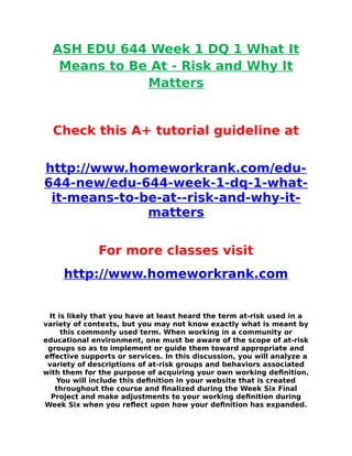 ASH EDU 644 Week 1 DQ 1 What It
Means to Be At - Risk and Why It
Matters
Check this A+ tutorial guideline at
http://www.homeworkrank.com/edu-
644-new/edu-644-week-1-dq-1-what-
it-means-to-be-at--risk-and-why-it-
matters
For more classes visit
http://www.homeworkrank.com
It is likely that you have at least heard the term at-risk used in a
variety of contexts, but you may not know exactly what is meant by
this commonly used term. When working in a community or
educational environment, one must be aware of the scope of at-risk
groups so as to implement or guide them toward appropriate and
effective supports or services. In this discussion, you will analyze a
variety of descriptions of at-risk groups and behaviors associated
with them for the purpose of acquiring your own working definition.
You will include this definition in your website that is created
throughout the course and finalized during the Week Six Final
Project and make adjustments to your working definition during
Week Six when you reflect upon how your definition has expanded.
 