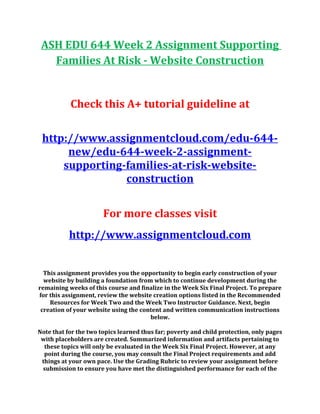 ASH EDU 644 Week 2 Assignment Supporting
Families At Risk - Website Construction
Check this A+ tutorial guideline at
http://www.assignmentcloud.com/edu-644-
new/edu-644-week-2-assignment-
supporting-families-at-risk-website-
construction
For more classes visit
http://www.assignmentcloud.com
This assignment provides you the opportunity to begin early construction of your
website by building a foundation from which to continue development during the
remaining weeks of this course and finalize in the Week Six Final Project. To prepare
for this assignment, review the website creation options listed in the Recommended
Resources for Week Two and the Week Two Instructor Guidance. Next, begin
creation of your website using the content and written communication instructions
below.
Note that for the two topics learned thus far; poverty and child protection, only pages
with placeholders are created. Summarized information and artifacts pertaining to
these topics will only be evaluated in the Week Six Final Project. However, at any
point during the course, you may consult the Final Project requirements and add
things at your own pace. Use the Grading Rubric to review your assignment before
submission to ensure you have met the distinguished performance for each of the
 