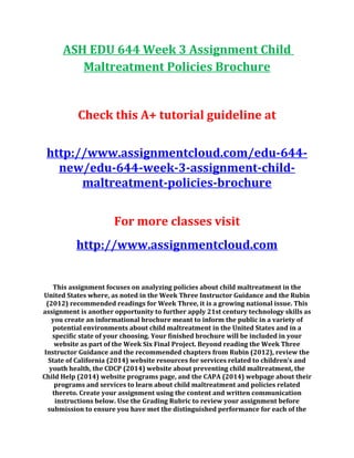 ASH EDU 644 Week 3 Assignment Child
Maltreatment Policies Brochure
Check this A+ tutorial guideline at
http://www.assignmentcloud.com/edu-644-
new/edu-644-week-3-assignment-child-
maltreatment-policies-brochure
For more classes visit
http://www.assignmentcloud.com
This assignment focuses on analyzing policies about child maltreatment in the
United States where, as noted in the Week Three Instructor Guidance and the Rubin
(2012) recommended readings for Week Three, it is a growing national issue. This
assignment is another opportunity to further apply 21st century technology skills as
you create an informational brochure meant to inform the public in a variety of
potential environments about child maltreatment in the United States and in a
specific state of your choosing. Your finished brochure will be included in your
website as part of the Week Six Final Project. Beyond reading the Week Three
Instructor Guidance and the recommended chapters from Rubin (2012), review the
State of California (2014) website resources for services related to children’s and
youth health, the CDCP (2014) website about preventing child maltreatment, the
Child Help (2014) website programs page, and the CAPA (2014) webpage about their
programs and services to learn about child maltreatment and policies related
thereto. Create your assignment using the content and written communication
instructions below. Use the Grading Rubric to review your assignment before
submission to ensure you have met the distinguished performance for each of the
 