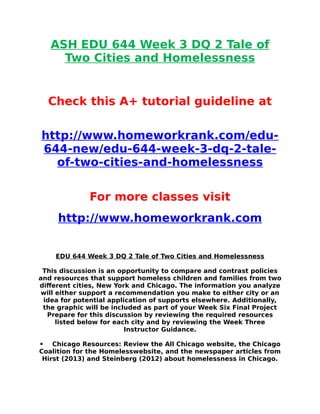 ASH EDU 644 Week 3 DQ 2 Tale of
Two Cities and Homelessness
Check this A+ tutorial guideline at
http://www.homeworkrank.com/edu-
644-new/edu-644-week-3-dq-2-tale-
of-two-cities-and-homelessness
For more classes visit
http://www.homeworkrank.com
EDU 644 Week 3 DQ 2 Tale of Two Cities and Homelessness
This discussion is an opportunity to compare and contrast policies
and resources that support homeless children and families from two
different cities, New York and Chicago. The information you analyze
will either support a recommendation you make to either city or an
idea for potential application of supports elsewhere. Additionally,
the graphic will be included as part of your Week Six Final Project
Prepare for this discussion by reviewing the required resources
listed below for each city and by reviewing the Week Three
Instructor Guidance.
• Chicago Resources: Review the All Chicago website, the Chicago
Coalition for the Homelesswebsite, and the newspaper articles from
Hirst (2013) and Steinberg (2012) about homelessness in Chicago.
 