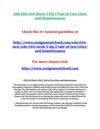 ASH EDU 644 Week 3 DQ 2 Tale of Two Cities
and Homelessness
Check this A+ tutorial guideline at
http://www.assignmentcloud.com/edu-644-
new/edu-644-week-3-dq-2-tale-of-two-cities-
and-homelessness
For more classes visit
http://www.assignmentcloud.com
EDU 644 Week 3 DQ 2 Tale of Two Cities and Homelessness
This discussion is an opportunity to compare and contrast policies and resources
that support homeless children and families from two different cities, New York and
Chicago. The information you analyze will either support a recommendation you
make to either city or an idea for potential application of supports elsewhere.
Additionally, the graphic will be included as part of your Week Six Final Project
Prepare for this discussion by reviewing the required resources listed below for
each city and by reviewing the Week Three Instructor Guidance.
• Chicago Resources: Review the All Chicago website, the Chicago Coalition for the
Homelesswebsite, and the newspaper articles from Hirst (2013) and Steinberg
(2012) about homelessness in Chicago.
 