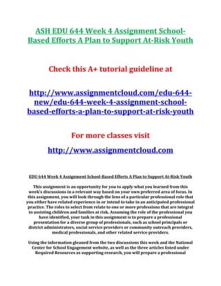 ASH EDU 644 Week 4 Assignment School-
Based Efforts A Plan to Support At-Risk Youth
Check this A+ tutorial guideline at
http://www.assignmentcloud.com/edu-644-
new/edu-644-week-4-assignment-school-
based-efforts-a-plan-to-support-at-risk-youth
For more classes visit
http://www.assignmentcloud.com
EDU 644 Week 4 Assignment School-Based Efforts A Plan to Support At-Risk Youth
This assignment is an opportunity for you to apply what you learned from this
week’s discussions in a relevant way based on your own preferred area of focus. In
this assignment, you will look through the lens of a particular professional role that
you either have related experience in or intend to take in an anticipated professional
practice. The roles to select from relate to one or more professions that are integral
to assisting children and families at risk. Assuming the role of the professional you
have identified, your task in this assignment is to prepare a professional
presentation for a diverse group of professionals, such as school principals or
district administrators, social service providers or community outreach providers,
medical professionals, and other related service providers.
Using the information gleaned from the two discussions this week and the National
Center for School Engagement website, as well as the three articles listed under
Required Resources as supporting research, you will prepare a professional
 