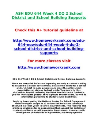 ASH EDU 644 Week 4 DQ 2 School
District and School Building Supports
Check this A+ tutorial guideline at
http://www.homeworkrank.com/edu-
644-new/edu-644-week-4-dq-2-
school-district-and-school-building-
supports
For more classes visit
http://www.homeworkrank.com
EDU 644 Week 4 DQ 2 School District and School Building Supports
There are many risk indicators impacting not only a student’s ability
to succeed in a school environment, but also the ability for a school
and/or district to make progress and meet the achievement
expectations at state or federal levels. To prepare for this
discussion, beyond reviewing the Week Four Instructor Guidance,
you will investigate general at-risk groups and behaviors, as well as
information pertaining to students with disabilities.
Begin by investigating the National Center for School Engagement
website to gain insight as to various risk indicators commonly
observed in at-risk youth in school environments. This resource also
provides strategies for re-engagement that support the building of
student resilience including parental involvement, truancy, youth
development philosophies & approaches, and reengagement
 
