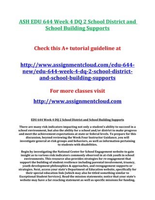 ASH EDU 644 Week 4 DQ 2 School District and
School Building Supports
Check this A+ tutorial guideline at
http://www.assignmentcloud.com/edu-644-
new/edu-644-week-4-dq-2-school-district-
and-school-building-supports
For more classes visit
http://www.assignmentcloud.com
EDU 644 Week 4 DQ 2 School District and School Building Supports
There are many risk indicators impacting not only a student’s ability to succeed in a
school environment, but also the ability for a school and/or district to make progress
and meet the achievement expectations at state or federal levels. To prepare for this
discussion, beyond reviewing the Week Four Instructor Guidance, you will
investigate general at-risk groups and behaviors, as well as information pertaining
to students with disabilities.
Begin by investigating the National Center for School Engagement website to gain
insight as to various risk indicators commonly observed in at-risk youth in school
environments. This resource also provides strategies for re-engagement that
support the building of student resilience including parental involvement, truancy,
youth development philosophies & approaches, and reengagement supports or
strategies. Next, access your state’s Department of Education website, specifically for
their special education link (which may also be titled something similar to
Exceptional Student Services). Read the mission statements; notice that your state’s
website may have a far-reaching statement as well as specific missions for funding,
 