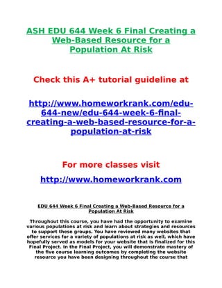 ASH EDU 644 Week 6 Final Creating a
Web-Based Resource for a
Population At Risk
Check this A+ tutorial guideline at
http://www.homeworkrank.com/edu-
644-new/edu-644-week-6-final-
creating-a-web-based-resource-for-a-
population-at-risk
For more classes visit
http://www.homeworkrank.com
EDU 644 Week 6 Final Creating a Web-Based Resource for a
Population At Risk
Throughout this course, you have had the opportunity to examine
various populations at risk and learn about strategies and resources
to support these groups. You have reviewed many websites that
offer services for a variety of populations at risk as well, which have
hopefully served as models for your website that is finalized for this
Final Project. In the Final Project, you will demonstrate mastery of
the five course learning outcomes by completing the website
resource you have been designing throughout the course that
 