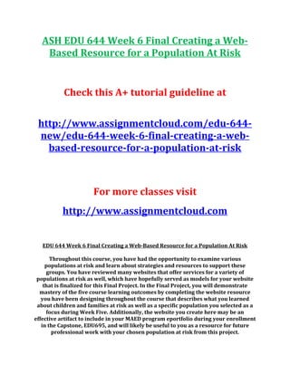 ASH EDU 644 Week 6 Final Creating a Web-
Based Resource for a Population At Risk
Check this A+ tutorial guideline at
http://www.assignmentcloud.com/edu-644-
new/edu-644-week-6-final-creating-a-web-
based-resource-for-a-population-at-risk
For more classes visit
http://www.assignmentcloud.com
EDU 644 Week 6 Final Creating a Web-Based Resource for a Population At Risk
Throughout this course, you have had the opportunity to examine various
populations at risk and learn about strategies and resources to support these
groups. You have reviewed many websites that offer services for a variety of
populations at risk as well, which have hopefully served as models for your website
that is finalized for this Final Project. In the Final Project, you will demonstrate
mastery of the five course learning outcomes by completing the website resource
you have been designing throughout the course that describes what you learned
about children and families at risk as well as a specific population you selected as a
focus during Week Five. Additionally, the website you create here may be an
effective artifact to include in your MAED program eportfolio during your enrollment
in the Capstone, EDU695, and will likely be useful to you as a resource for future
professional work with your chosen population at risk from this project.
 