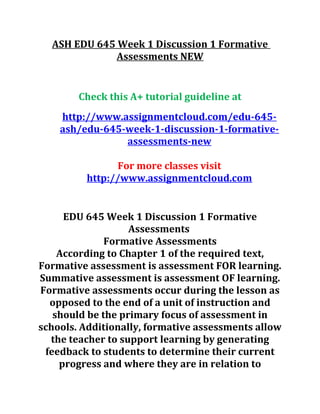 ASH EDU 645 Week 1 Discussion 1 Formative
Assessments NEW
Check this A+ tutorial guideline at
http://www.assignmentcloud.com/edu-645-
ash/edu-645-week-1-discussion-1-formative-
assessments-new
For more classes visit
http://www.assignmentcloud.com
EDU 645 Week 1 Discussion 1 Formative
Assessments
Formative Assessments
According to Chapter 1 of the required text,
Formative assessment is assessment FOR learning.
Summative assessment is assessment OF learning.
Formative assessments occur during the lesson as
opposed to the end of a unit of instruction and
should be the primary focus of assessment in
schools. Additionally, formative assessments allow
the teacher to support learning by generating
feedback to students to determine their current
progress and where they are in relation to
 