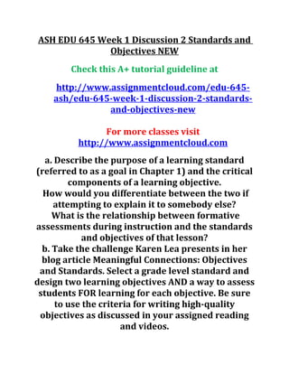 ASH EDU 645 Week 1 Discussion 2 Standards and
Objectives NEW
Check this A+ tutorial guideline at
http://www.assignmentcloud.com/edu-645-
ash/edu-645-week-1-discussion-2-standards-
and-objectives-new
For more classes visit
http://www.assignmentcloud.com
a. Describe the purpose of a learning standard
(referred to as a goal in Chapter 1) and the critical
components of a learning objective.
How would you differentiate between the two if
attempting to explain it to somebody else?
What is the relationship between formative
assessments during instruction and the standards
and objectives of that lesson?
b. Take the challenge Karen Lea presents in her
blog article Meaningful Connections: Objectives
and Standards. Select a grade level standard and
design two learning objectives AND a way to assess
students FOR learning for each objective. Be sure
to use the criteria for writing high-quality
objectives as discussed in your assigned reading
and videos.
 